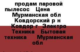 продам паровой пылесос › Цена ­ 25 000 - Мурманская обл., Ковдорский р-н, Ковдор г. Электро-Техника » Бытовая техника   . Мурманская обл.